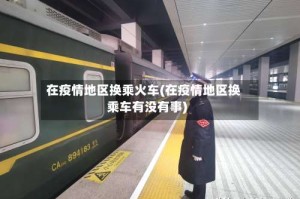 在疫情地区换乘火车(在疫情地区换乘车有没有事)
