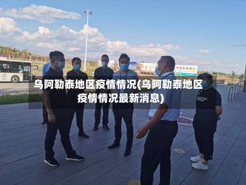 乌阿勒泰地区疫情情况(乌阿勒泰地区疫情情况最新消息)-第2张图片