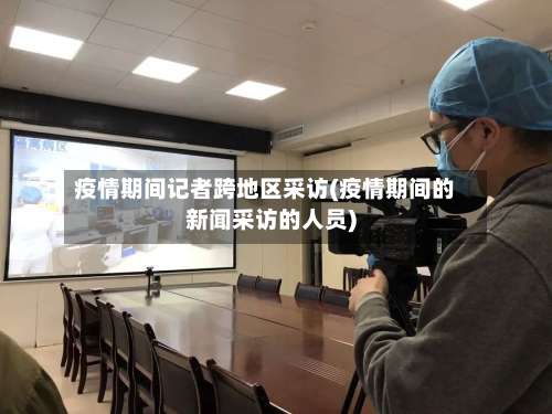疫情期间记者跨地区采访(疫情期间的新闻采访的人员)-第1张图片